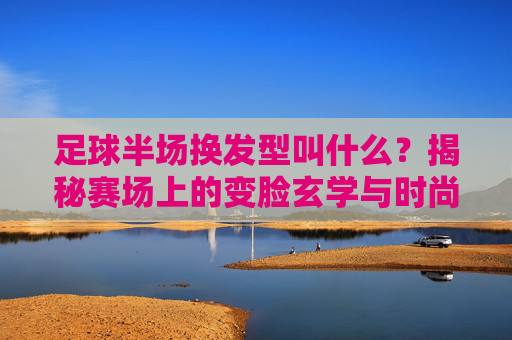 足球半场换发型叫什么?揭秘赛场上的变脸玄学与时尚
