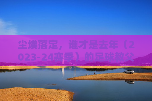 尘埃落定,谁才是去年(2023-24赛季)的足球教父?
