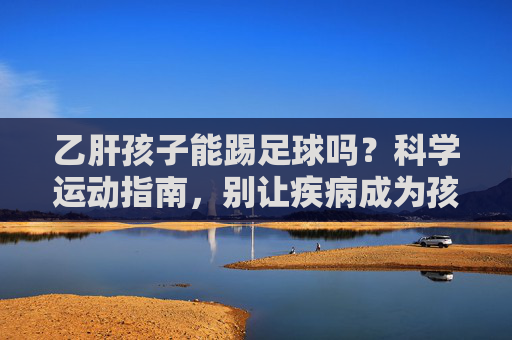 乙肝孩子能踢足球吗？科学运动指南，别让疾病成为孩子奔跑的阻碍