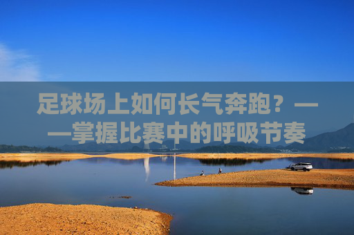 足球场上如何长气奔跑？——掌握比赛中的呼吸节奏