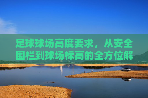 足球球场高度要求,从安全围栏到球场标高的全方位解析