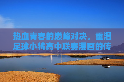 热血青春的巅峰对决,重温足球小将高中联赛漫画的传奇之路