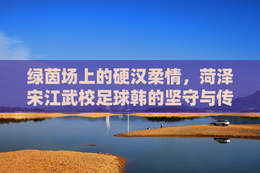 绿茵场上的硬汉柔情,菏泽宋江武校足球韩的坚守与传承