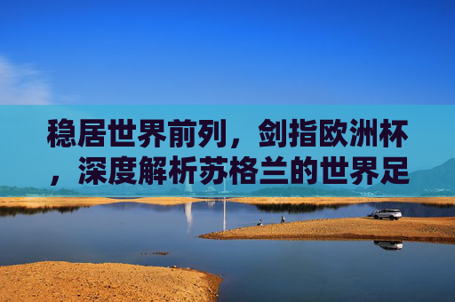 稳居世界前列,剑指欧洲杯,深度解析苏格兰的世界足球排名与复兴之路