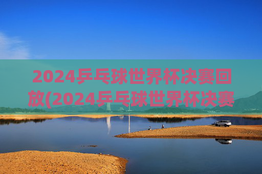 2024乒乓球世界杯决赛回放(2024乒乓球世界杯决赛回放完整版)