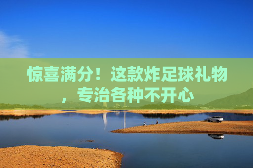 惊喜满分!这款炸足球礼物,专治各种不开心
