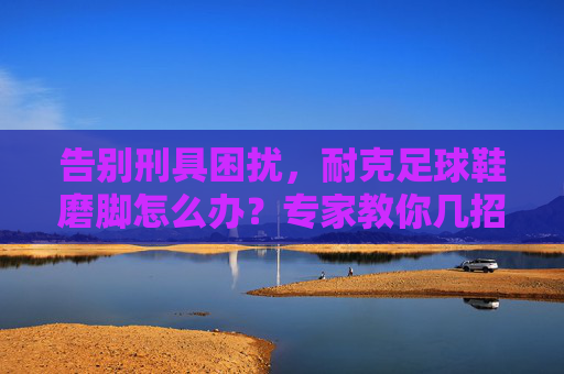 告别刑具困扰,耐克足球鞋磨脚怎么办?专家教你几招急救与预防秘籍