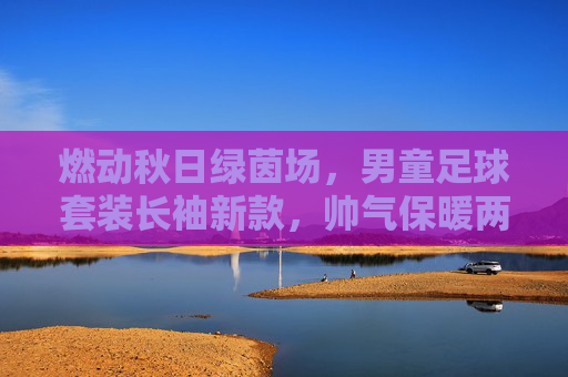 燃动秋日绿茵场，男童足球套装长袖新款，帅气保暖两不误