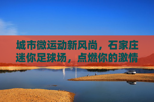 城市微运动新风尚,石家庄迷你足球场,点燃你的激情与社交圈