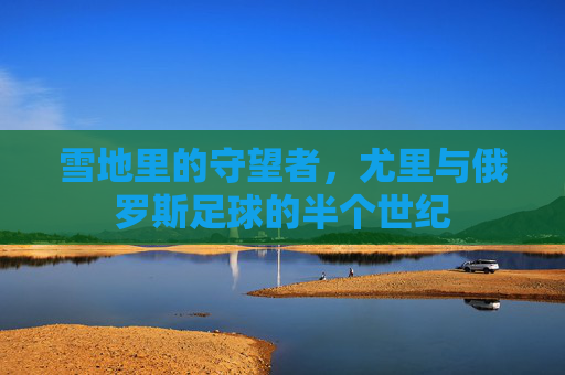 雪地里的守望者,尤里与俄罗斯足球的半个世纪