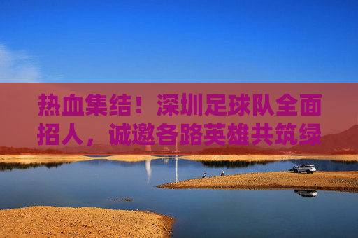 热血集结!深圳足球队全面招人,诚邀各路英雄共筑绿茵梦想