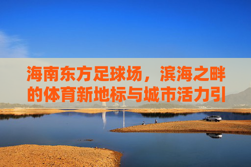海南东方足球场，滨海之畔的体育新地标与城市活力引擎
