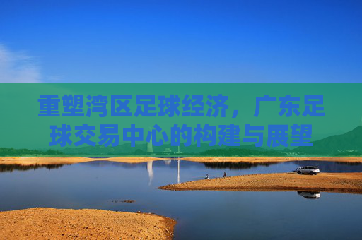 重塑湾区足球经济,广东足球交易中心的构建与展望