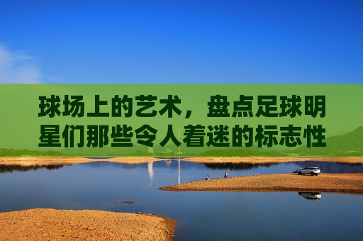 球场上的艺术，盘点足球明星们那些令人着迷的标志性动作