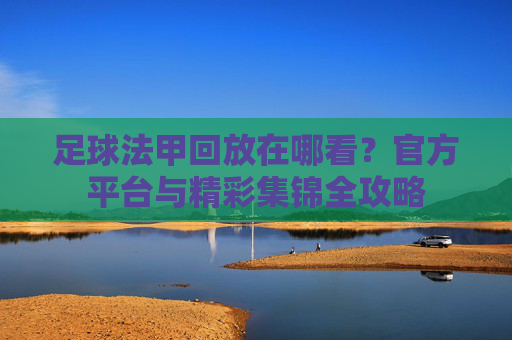 足球法甲回放在哪看?官方平台与精彩集锦全攻略
