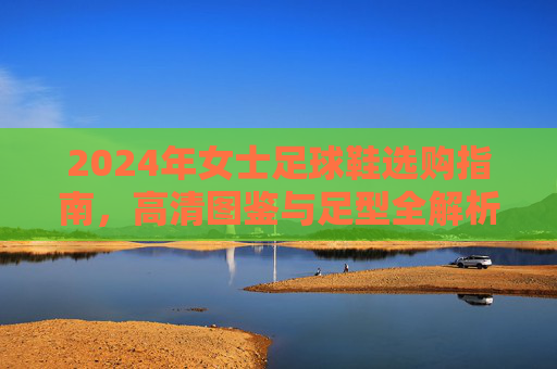 2024年女士足球鞋选购指南,高清图鉴与足型全解析