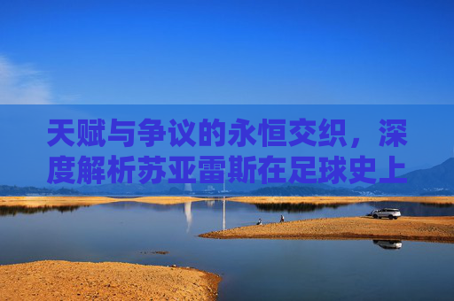 天赋与争议的永恒交织,深度解析苏亚雷斯在足球史上的独特地位