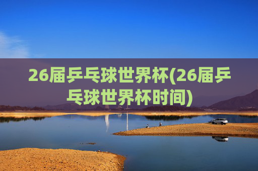 26届乒乓球世界杯(26届乒乓球世界杯时间)