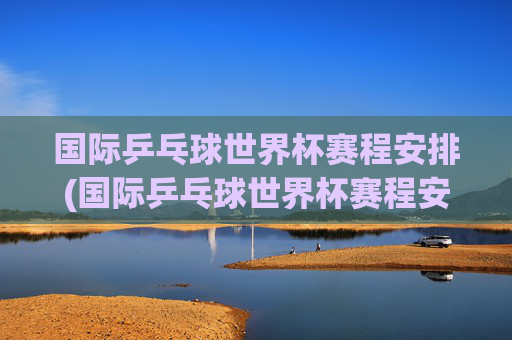 国际乒乓球世界杯赛程安排(国际乒乓球世界杯赛程安排表)
