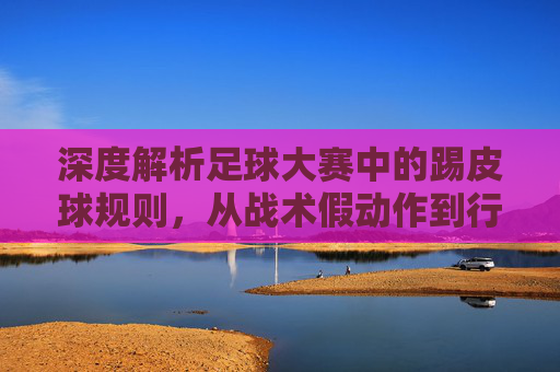 深度解析足球大赛中的踢皮球规则,从战术假动作到行政推诿