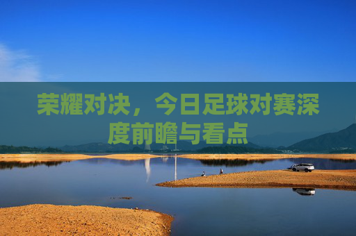 荣耀对决,今日足球对赛深度前瞻与看点