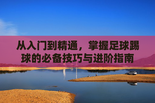 从入门到精通，掌握足球踢球的必备技巧与进阶指南