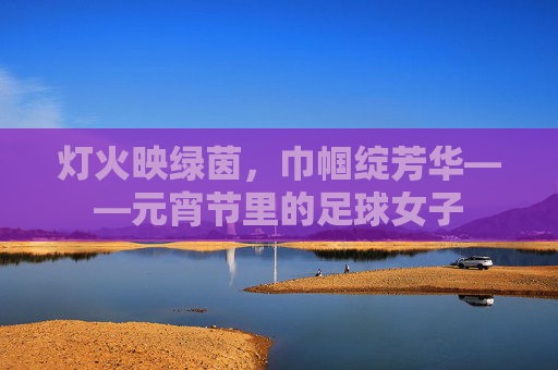 灯火映绿茵,巾帼绽芳华——元宵节里的足球女子