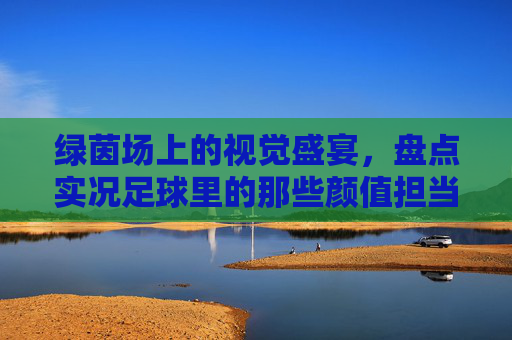 绿茵场上的视觉盛宴,盘点实况足球里的那些颜值担当,带球都是一种享受