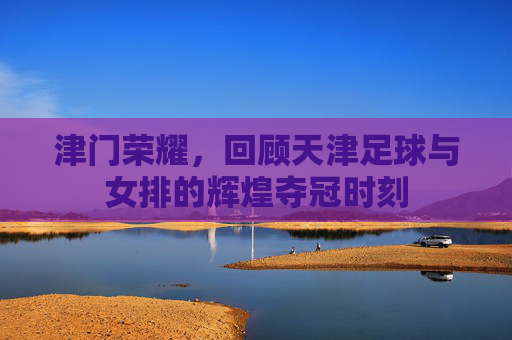 津门荣耀,回顾天津足球与女排的辉煌夺冠时刻