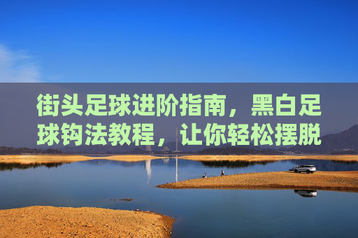 街头足球进阶指南,黑白足球钩法教程,让你轻松摆脱防守
