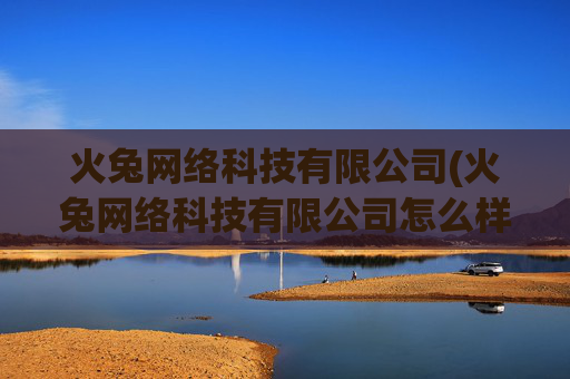 火兔网络科技有限公司(火兔网络科技有限公司怎么样)