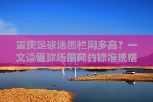重庆足球场围栏网多高?一文读懂球场围网的标准规格与选择指南