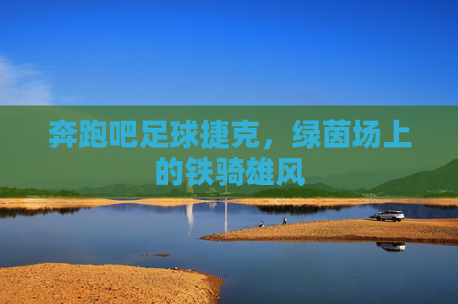 奔跑吧足球捷克,绿茵场上的铁骑雄风