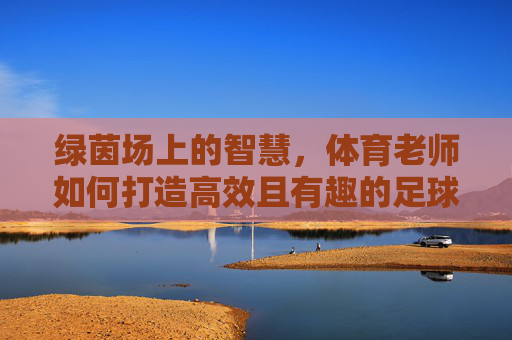 绿茵场上的智慧,体育老师如何打造高效且有趣的足球课堂