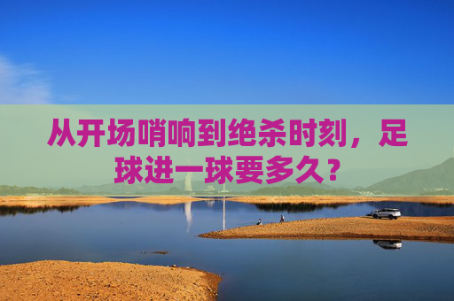 从开场哨响到绝杀时刻，足球进一球要多久？