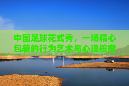 中国足球花式秀，一场精心包装的行为艺术与心理按摩