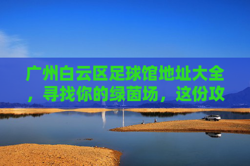 广州白云区足球馆地址大全,寻找你的绿茵场,这份攻略请收好!