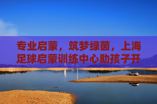 专业启蒙,筑梦绿茵,上海足球启蒙训练中心助孩子开启足球人生