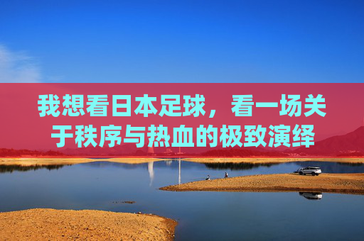 我想看日本足球,看一场关于秩序与热血的极致演绎