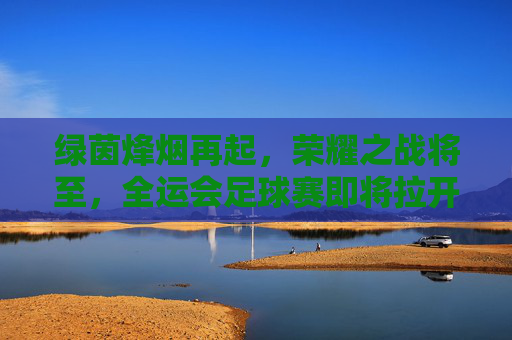 绿茵烽烟再起,荣耀之战将至,全运会足球赛即将拉开帷幕