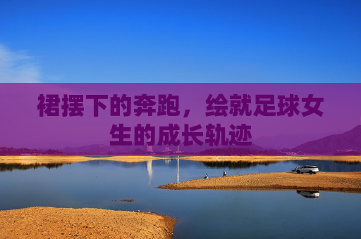 裙摆下的奔跑，绘就足球女生的成长轨迹