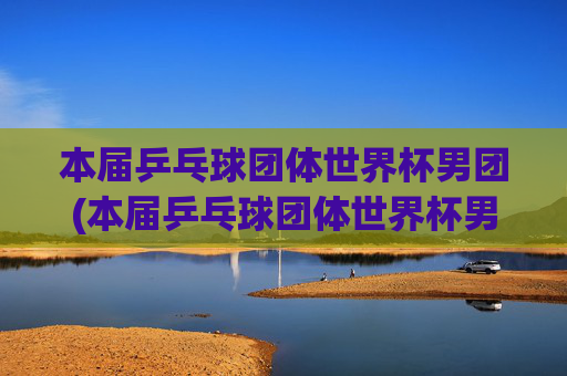 本届乒乓球团体世界杯男团(本届乒乓球团体世界杯男团决赛)