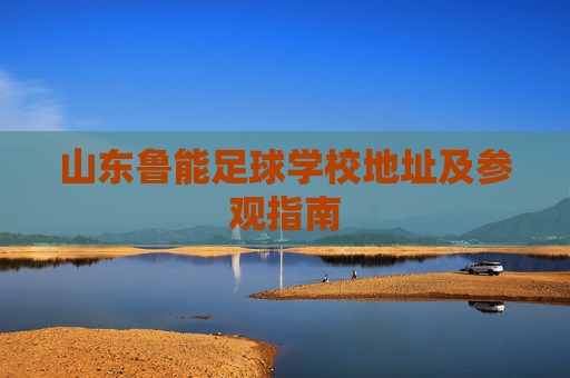 山东鲁能足球学校地址及参观指南