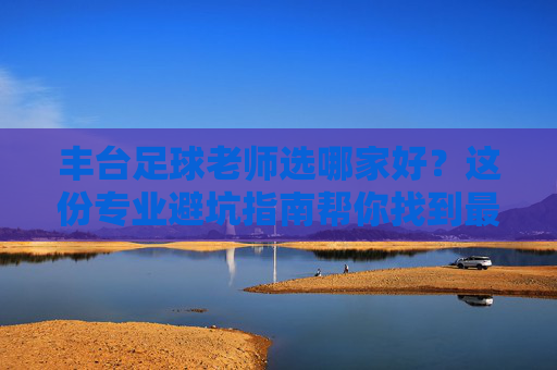 丰台足球老师选哪家好?这份专业避坑指南帮你找到最适合孩子的教练