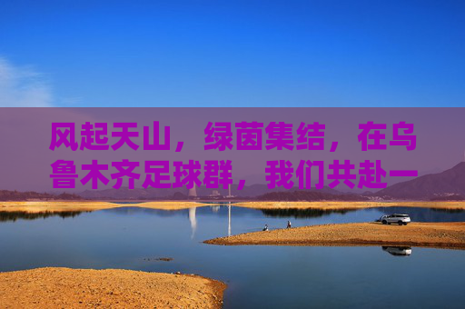 风起天山,绿茵集结,在乌鲁木齐足球群,我们共赴一场热爱之约