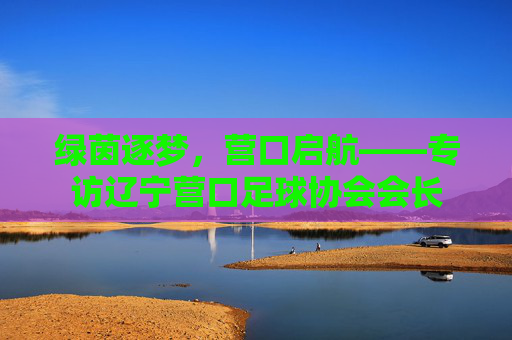 绿茵逐梦,营口启航——专访辽宁营口足球协会会长