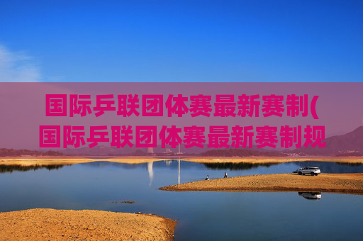 国际乒联团体赛最新赛制(国际乒联团体赛最新赛制规则)