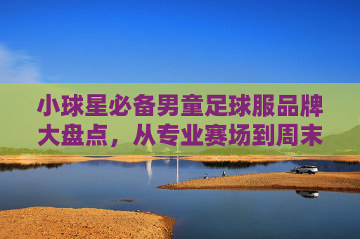 小球星必备男童足球服品牌大盘点，从专业赛场到周末野球，选对装备让孩子踢得更带劲！