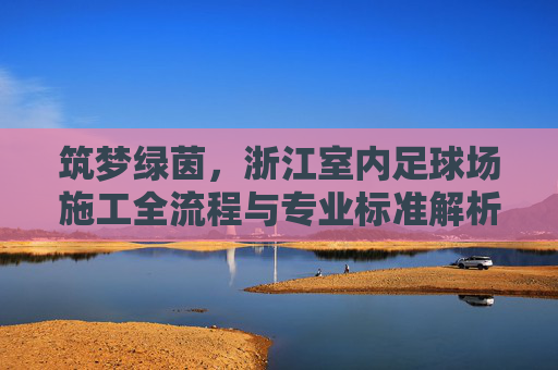 筑梦绿茵,浙江室内足球场施工全流程与专业标准解析