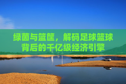 绿茵与篮筐,解码足球篮球背后的千亿级经济引擎
